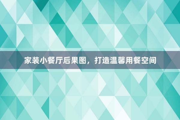 家装小餐厅后果图，打造温馨用餐空间