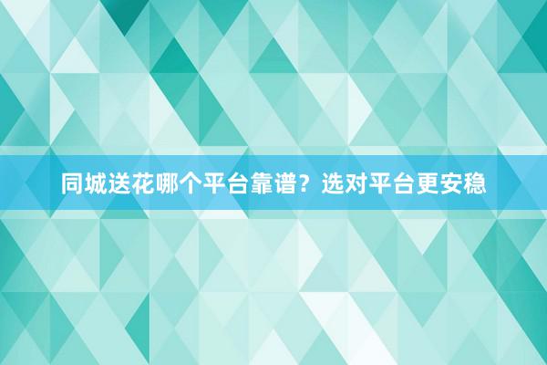 同城送花哪个平台靠谱？选对平台更安稳