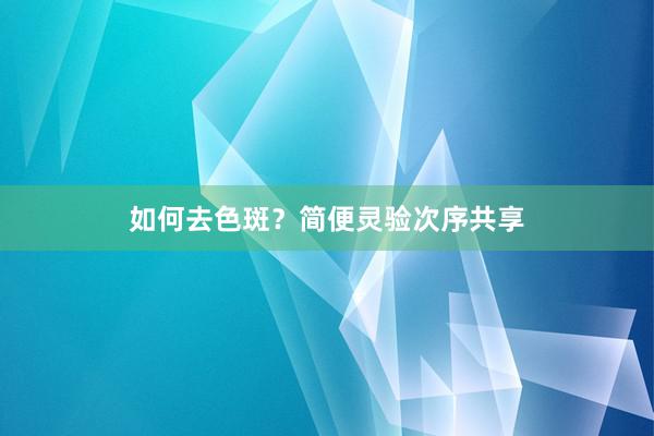 如何去色斑？简便灵验次序共享