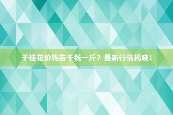 干桂花价钱若干钱一斤？最新行情揭晓！